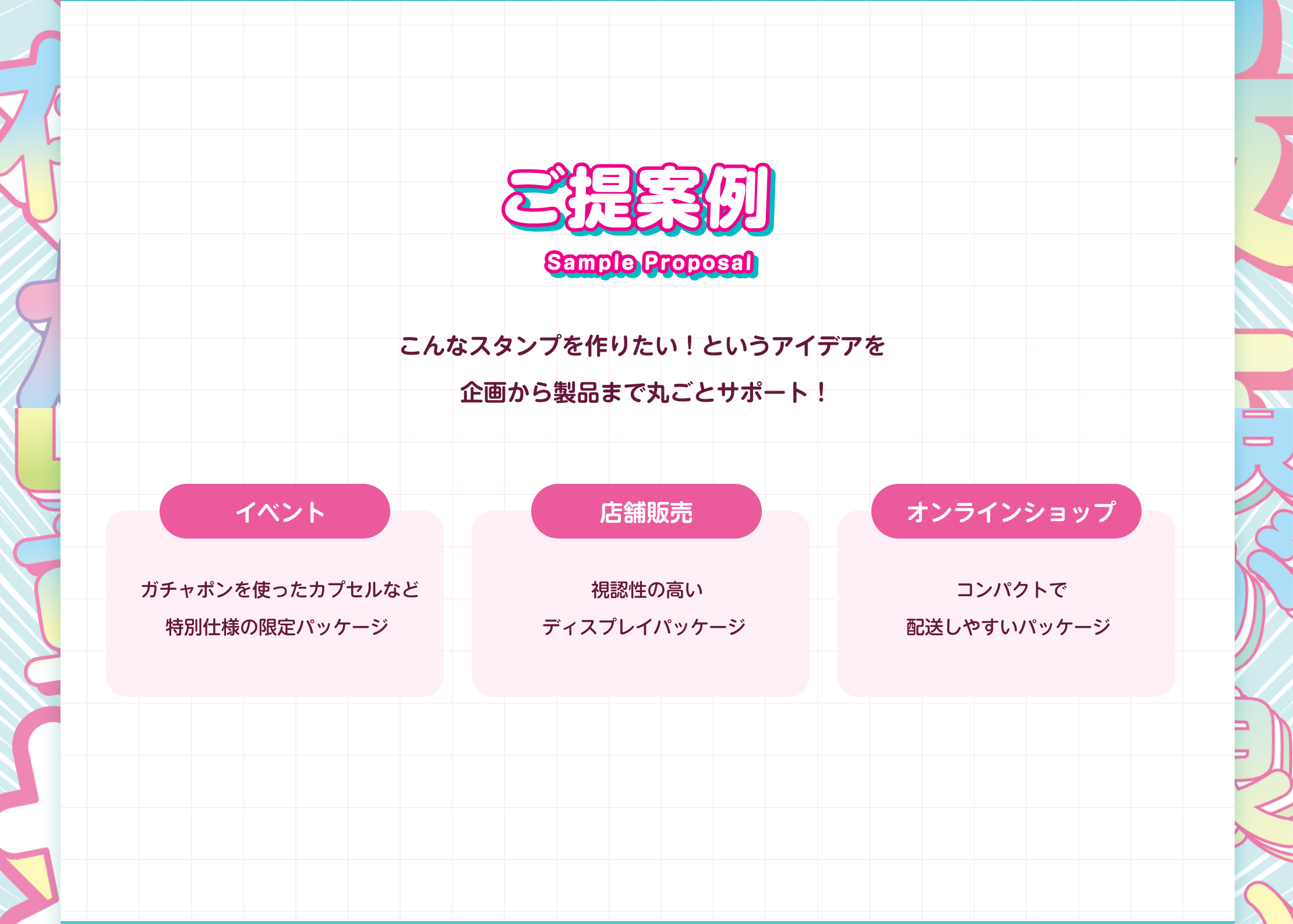 ご提案例 - アイデアから製品まで丸ごとサポート。イベント向け(ガチャポンを使ったカプセルなど特別仕様の限定パッケージ)、店舗販売向け(視認性の高いディスプレイパッケージ)、オンラインショップ向け(コンパクトで配送しやすいパッケージ)の提案内容